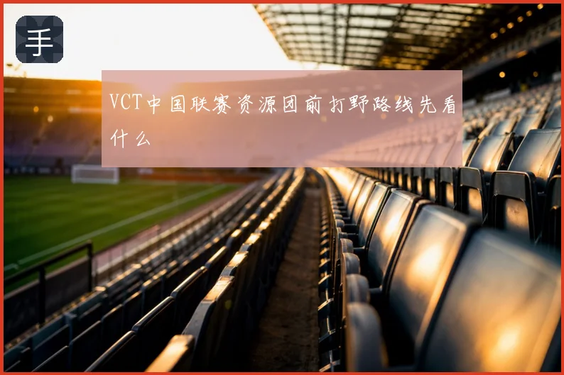 VCT中国联赛资源团前打野路线先看什么